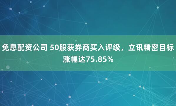 免息配资公司 50股获券商买入评级，立讯精密目标涨幅达75.85%