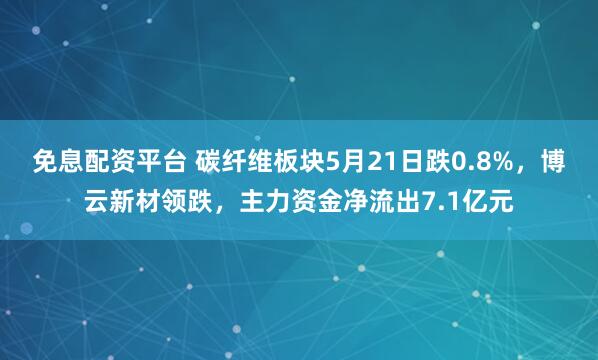 免息配资平台 碳纤维板块5月21日跌0.8%，博云新材领跌，主力资金净流出7.1亿元