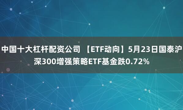 中国十大杠杆配资公司 【ETF动向】5月23日国泰沪深300增强策略ETF基金跌0.72%