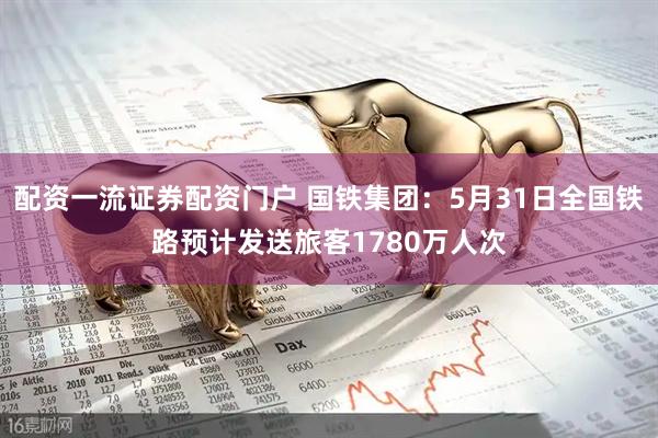 配资一流证券配资门户 国铁集团：5月31日全国铁路预计发送旅客1780万人次