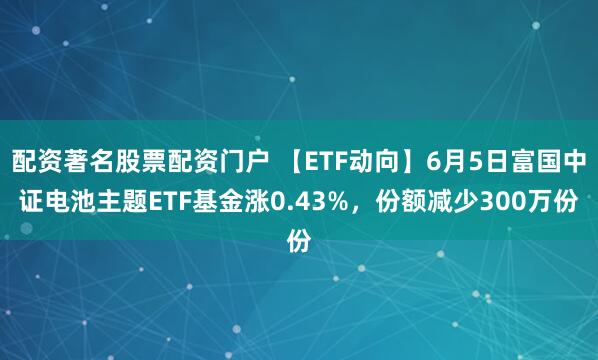 配资著名股票配资门户 【ETF动向】6月5日富国中证电池主题ETF基金涨0.43%，份额减少300万份