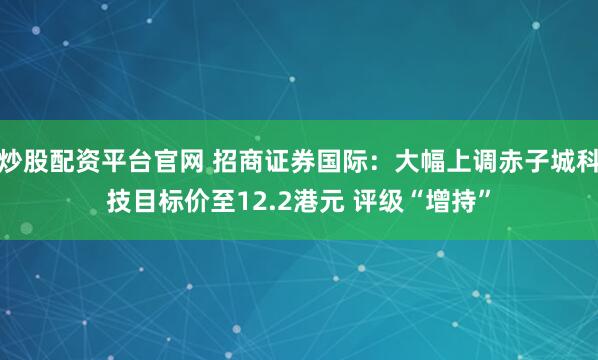 炒股配资平台官网 招商证券国际：大幅上调赤子城科技目标价至12.2港元 评级“增持”