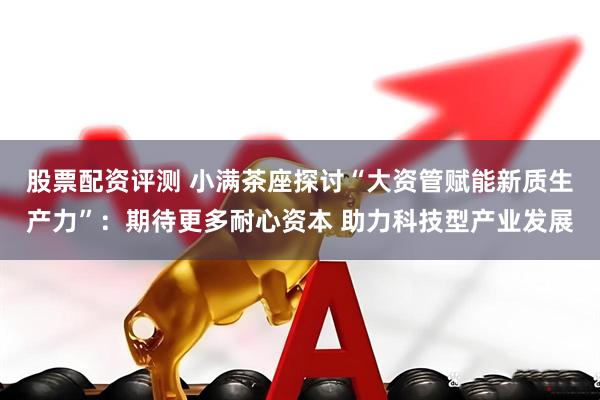 股票配资评测 小满茶座探讨“大资管赋能新质生产力”：期待更多耐心资本 助力科技型产业发展