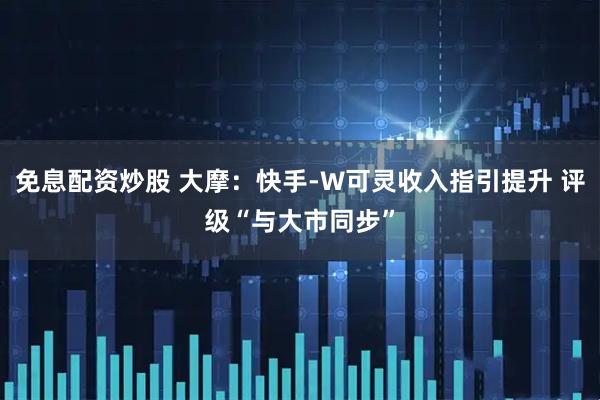 免息配资炒股 大摩：快手-W可灵收入指引提升 评级“与大市同步”