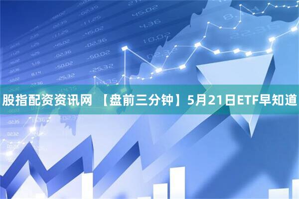 股指配资资讯网 【盘前三分钟】5月21日ETF早知道