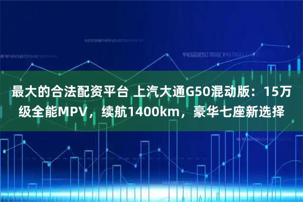 最大的合法配资平台 上汽大通G50混动版：15万级全能MPV，续航1400km，豪华七座新选择