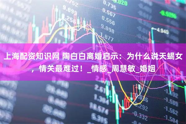 上海配资知识网 陶白白离婚启示：为什么说天蝎女，情关最难过！_情感_周慧敏_婚姻