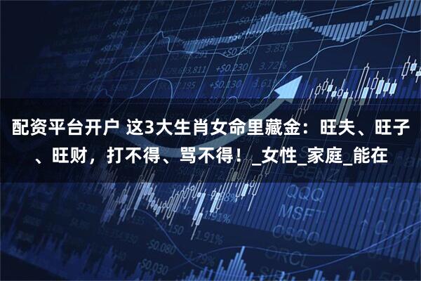 配资平台开户 这3大生肖女命里藏金：旺夫、旺子、旺财，打不得、骂不得！_女性_家庭_能在