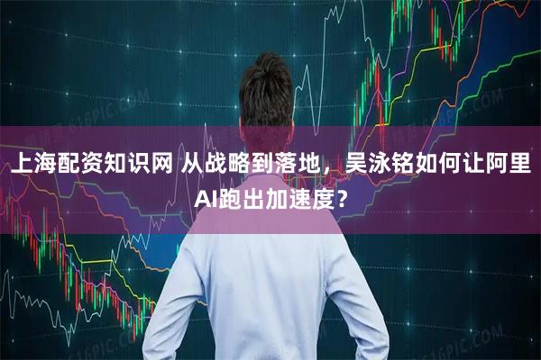 上海配资知识网 从战略到落地，吴泳铭如何让阿里AI跑出加速度？