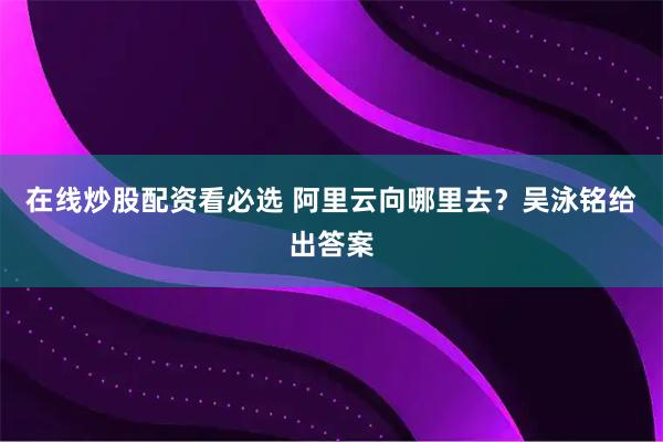 在线炒股配资看必选 阿里云向哪里去？吴泳铭给出答案