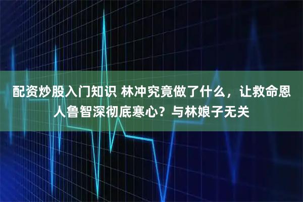 配资炒股入门知识 林冲究竟做了什么，让救命恩人鲁智深彻底寒心？与林娘子无关