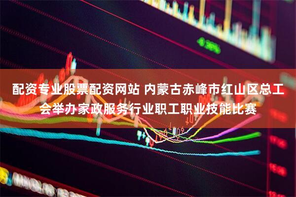 配资专业股票配资网站 内蒙古赤峰市红山区总工会举办家政服务行业职工职业技能比赛