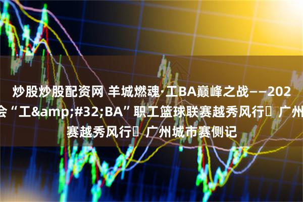 炒股炒股配资网 羊城燃魂·工BA巅峰之战——2026年广东工会“工 BA”职工篮球联赛越秀风行・广州城市赛侧记