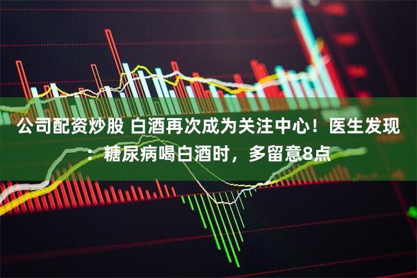 公司配资炒股 白酒再次成为关注中心！医生发现：糖尿病喝白酒时，多留意8点
