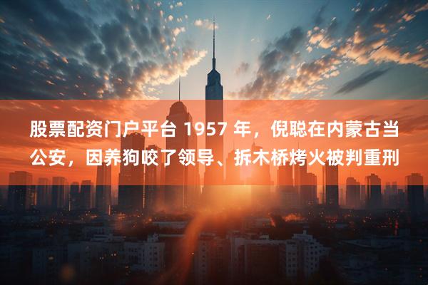 股票配资门户平台 1957 年，倪聪在内蒙古当公安，因养狗咬了领导、拆木桥烤火被判重刑