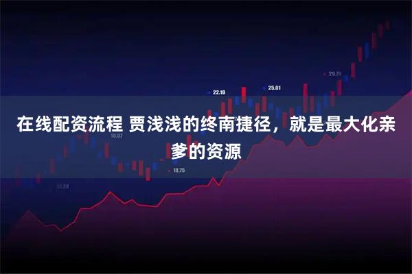在线配资流程 贾浅浅的终南捷径，就是最大化亲爹的资源